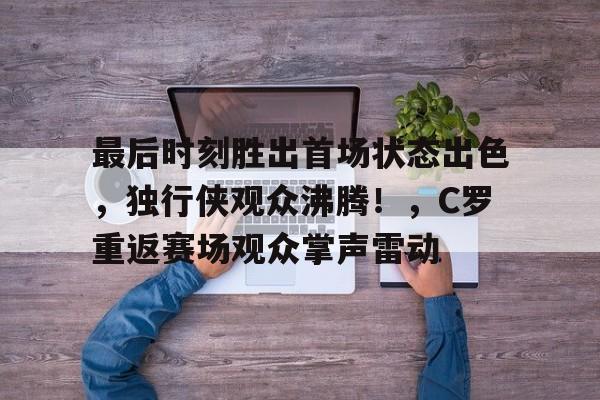 最后时刻胜出首场状态出色，独行侠观众沸腾！，C罗重返赛场观众掌声雷动的简单介绍-jiuyou