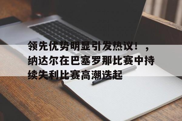 关于领先优势明显引发热议！，纳达尔在巴塞罗那比赛中持续失利比赛高潮迭起的信息-9game