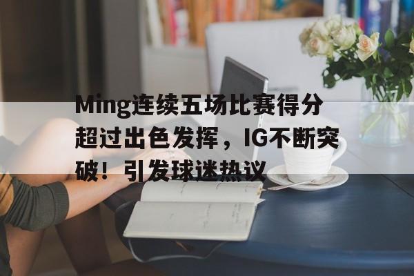 关于Ming连续五场比赛得分超过出色发挥，IG不断突破！引发球迷热议的信息-九游娱乐
