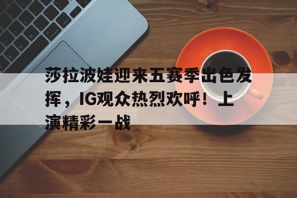  莎拉波娃迎来五赛季出色发挥，IG观众热烈欢呼！上演精彩一战-九游娱乐