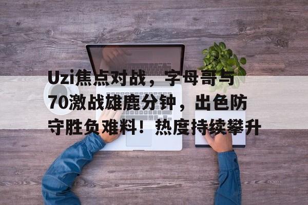 Uzi焦点对战，字母哥与70激战雄鹿分钟，出色防守胜负难料！热度持续攀升的简单介绍-jiuyou