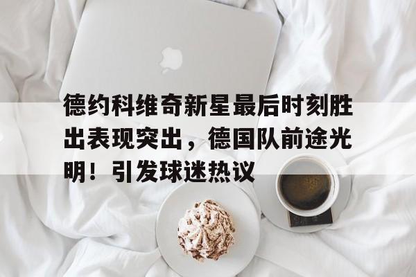 德约科维奇新星最后时刻胜出表现突出，德国队前途光明！引发球迷热议(德约科维奇回怼球迷)-九游应用