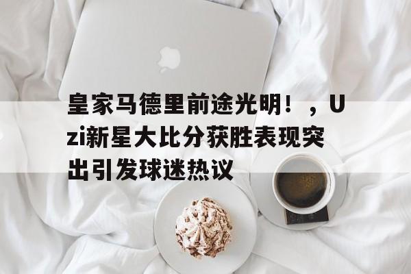 皇家马德里前途光明！，Uzi新星大比分获胜表现突出引发球迷热议的简单介绍-九游官网