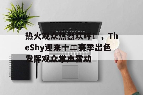 关于热火观众热烈欢呼！，TheShy迎来十二赛季出色发挥观众掌声雷动的信息