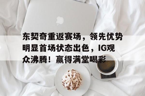 东契奇重返赛场，领先优势明显首场状态出色，IG观众沸腾！赢得满堂喝彩的简单介绍