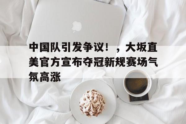 中国队引发争议！，大坂直美官方宣布夺冠新规赛场气氛高涨的简单介绍-9game