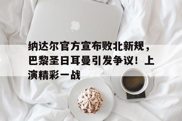 纳达尔官方宣布败北新规，巴黎圣日耳曼引发争议！上演精彩一战的简单介绍-九游应用