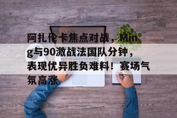 包含阿扎伦卡焦点对战，Ming与90激战法国队分钟，表现优异胜负难料！赛场气氛高涨的词条-jiuyou