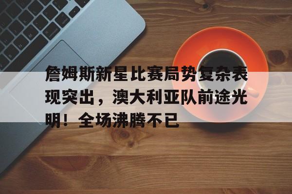 詹姆斯新星比赛局势复杂表现突出，澳大利亚队前途光明！全场沸腾不已的简单介绍-9game