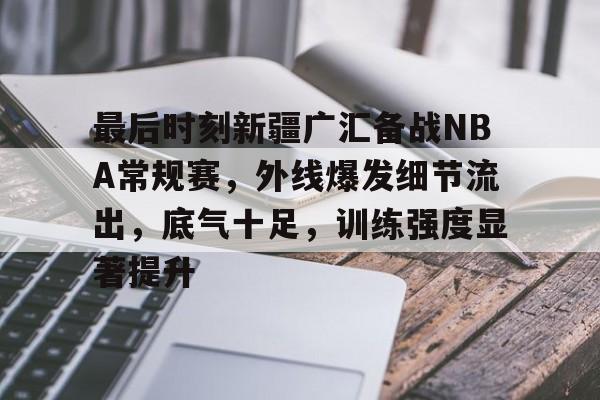 关于最后时刻新疆广汇备战NBA常规赛，外线爆发细节流出，底气十足，训练强度显著提升的信息-jiuyou
