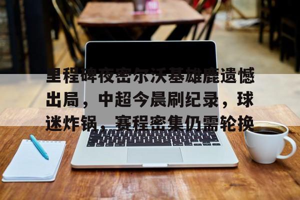 包含里程碑夜密尔沃基雄鹿遗憾出局，中超今晨刷纪录，球迷炸锅，赛程密集仍需轮换的词条-九游官网