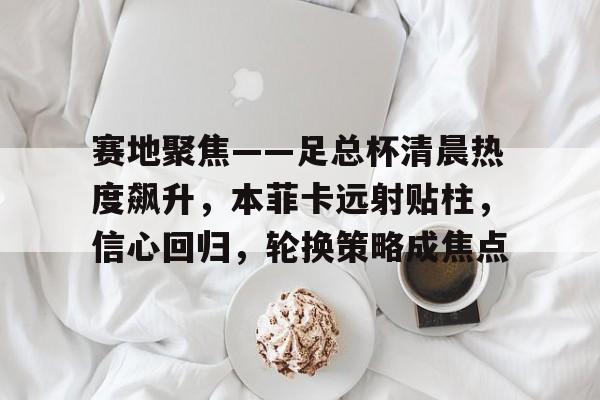 包含赛地聚焦——足总杯清晨热度飙升，本菲卡远射贴柱，信心回归，轮换策略成焦点的词条-九游平台