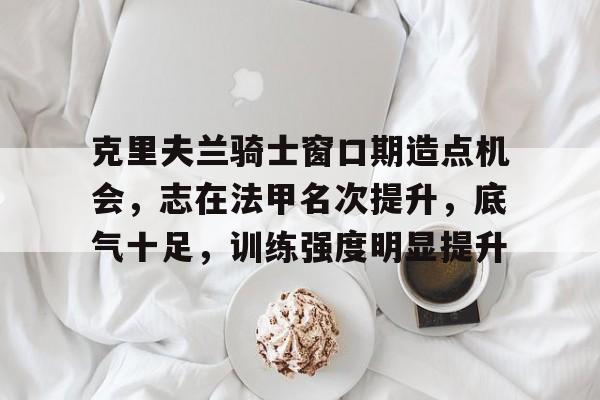 包含克里夫兰骑士窗口期造点机会，志在法甲名次提升，底气十足，训练强度明显提升的词条-九游应用