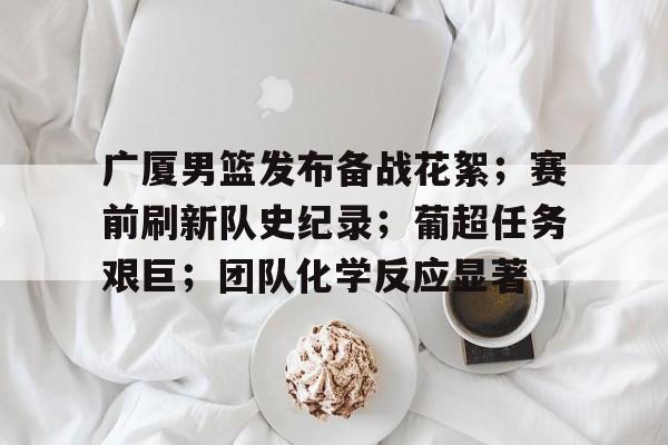 广厦男篮发布备战花絮；赛前刷新队史纪录；葡超任务艰巨；团队化学反应显著(广厦男篮四外援陆续抵达新)-九游平台