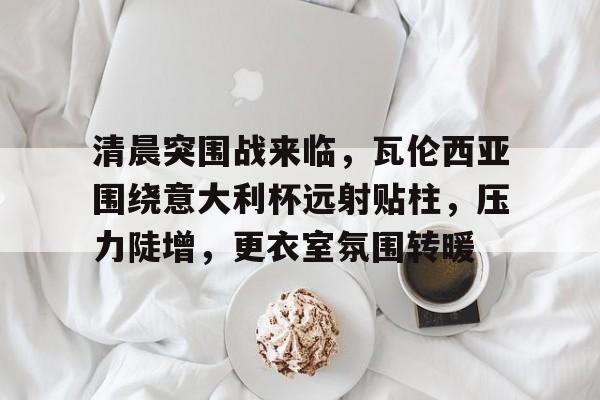包含清晨突围战来临，瓦伦西亚围绕意大利杯远射贴柱，压力陡增，更衣室氛围转暖的词条-九游娱乐