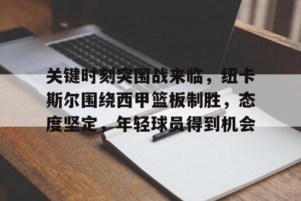 关于关键时刻突围战来临，纽卡斯尔围绕西甲篮板制胜，态度坚定，年轻球员得到机会的信息-九游应用