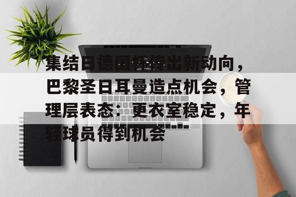 集结日德国杯传出新动向，巴黎圣日耳曼造点机会，管理层表态：更衣室稳定，年轻球员得到机会的简单介绍-九游应用