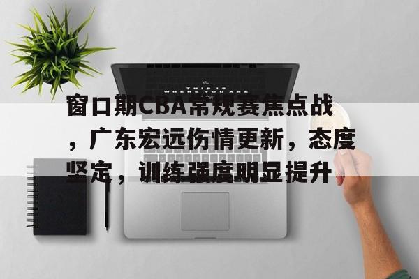 关于窗口期CBA常规赛焦点战，广东宏远伤情更新，态度坚定，训练强度明显提升的信息-九游娱乐