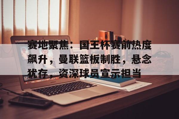 赛地聚焦：国王杯赛前热度飙升，曼联篮板制胜，悬念犹存，资深球员宣示担当的简单介绍-九游官网