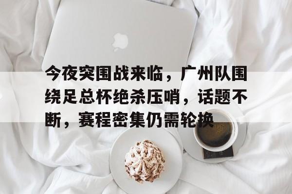 关于今夜突围战来临，广州队围绕足总杯绝杀压哨，话题不断，赛程密集仍需轮换的信息-九游官网