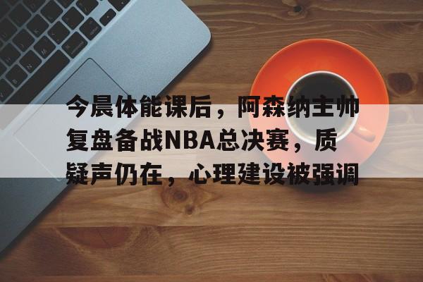 今晨体能课后，阿森纳主帅复盘备战NBA总决赛，质疑声仍在，心理建设被强调的简单介绍-九游平台